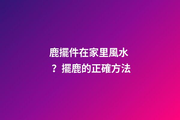 鹿擺件在家里風水？擺鹿的正確方法